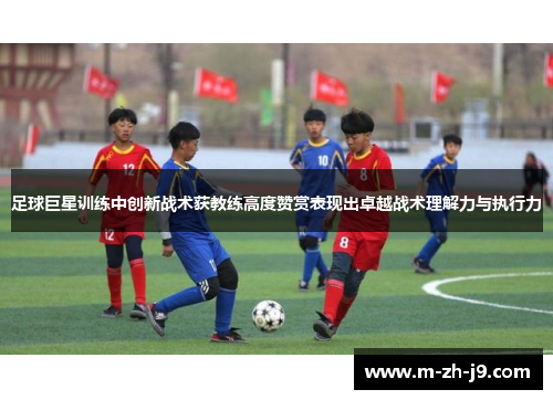 足球巨星训练中创新战术获教练高度赞赏表现出卓越战术理解力与执行力