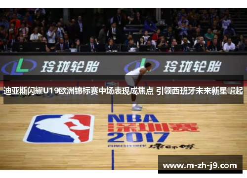 迪亚斯闪耀U19欧洲锦标赛中场表现成焦点 引领西班牙未来新星崛起