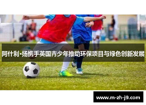 阿什利·扬携手英国青少年推动环保项目与绿色创新发展