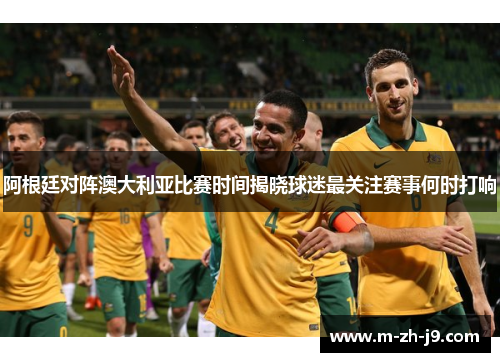 阿根廷对阵澳大利亚比赛时间揭晓球迷最关注赛事何时打响 阿根廷对阵澳大利亚比赛时间揭晓球迷最关注赛事何时打响