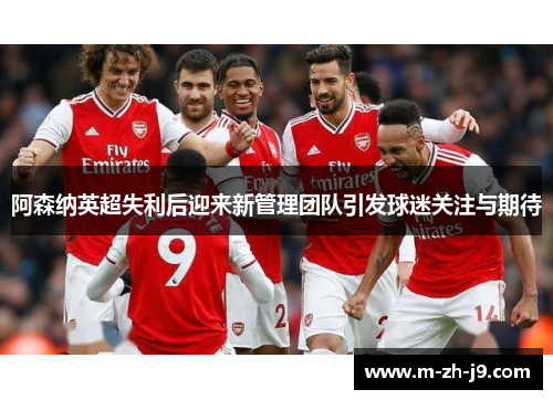 阿森纳英超失利后迎来新管理团队引发球迷关注与期待