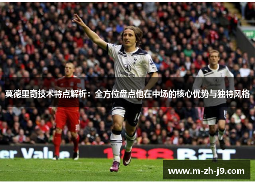 莫德里奇技术特点解析：全方位盘点他在中场的核心优势与独特风格
