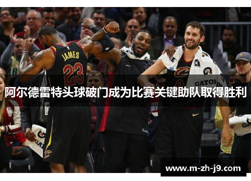 阿尔德雷特头球破门成为比赛关键助队取得胜利