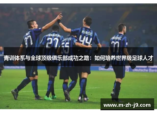 青训体系与全球顶级俱乐部成功之路：如何培养世界级足球人才