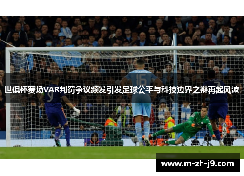 世俱杯赛场VAR判罚争议频发引发足球公平与科技边界之辩再起风波