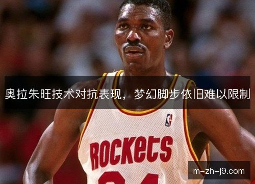奥拉朱旺技术对抗表现,梦幻脚步依旧难以限制 奥拉朱旺技术对抗表现,梦幻脚步依旧难以限制